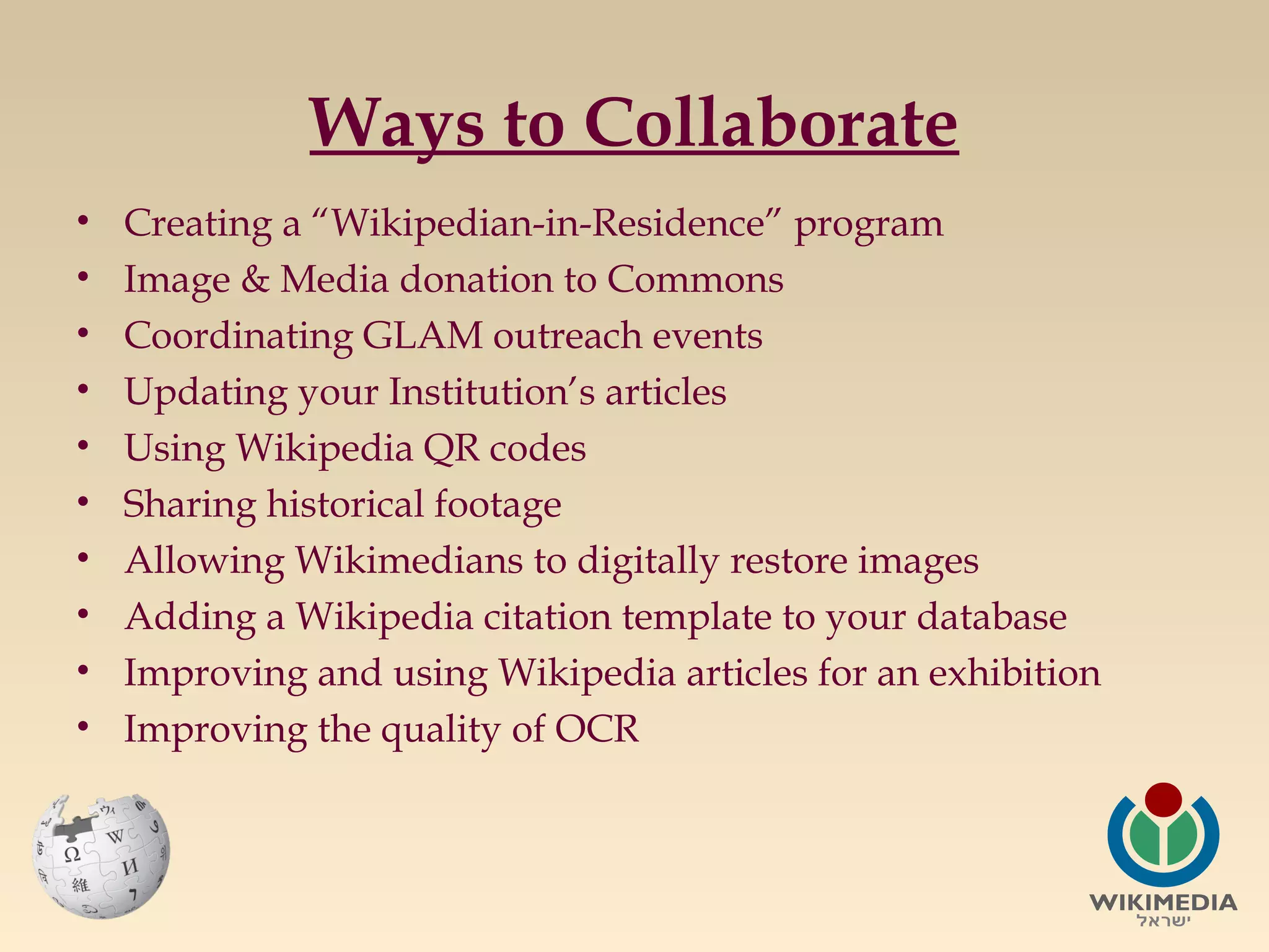 Ways to Collaborate
•
•
•
•
•
•
•
•
•
•

Creating a “Wikipedian-in-Residence” program
Image & Media donation to Commons
Coordinating GLAM outreach events
Updating your Institution’s articles
Using Wikipedia QR codes
Sharing historical footage
Allowing Wikimedians to digitally restore images
Adding a Wikipedia citation template to your database
Improving and using Wikipedia articles for an exhibition
Improving the quality of OCR

 