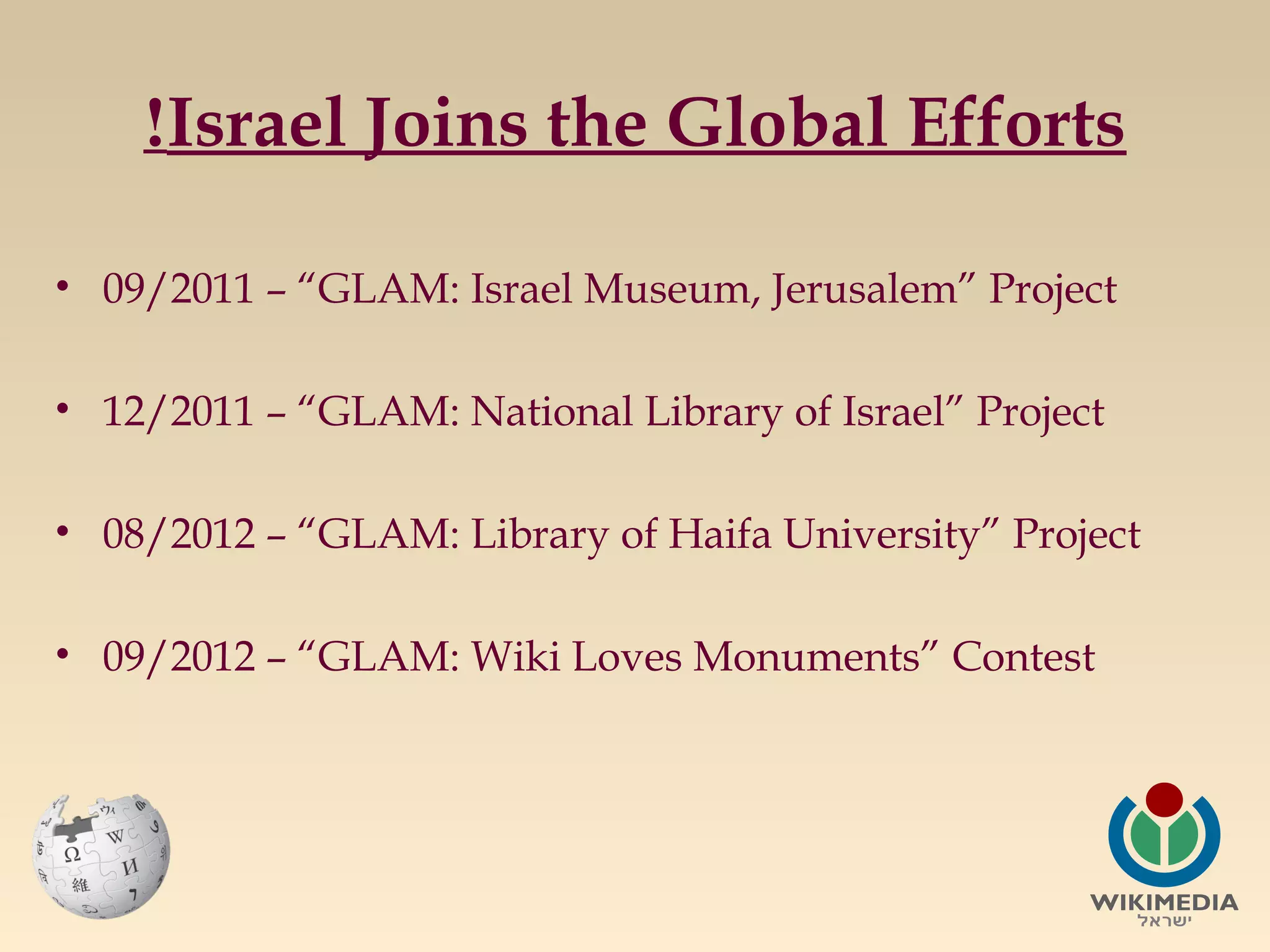 !Israel Joins the Global Efforts
• 09/2011 – “GLAM: Israel Museum, Jerusalem” Project
• 12/2011 – “GLAM: National Library of Israel” Project
• 08/2012 – “GLAM: Library of Haifa University” Project
• 09/2012 – “GLAM: Wiki Loves Monuments” Contest

 