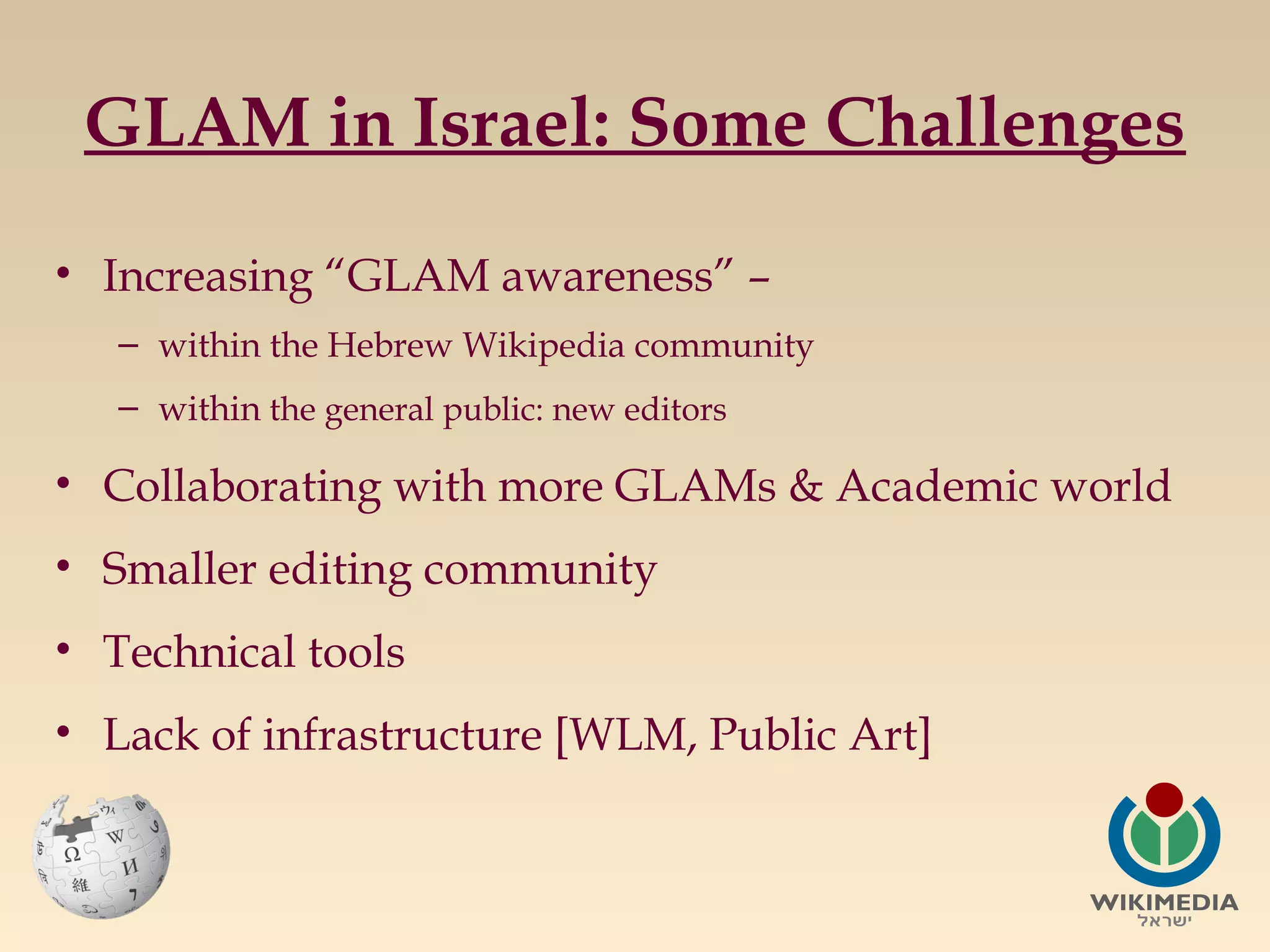 GLAM in Israel: Some Challenges
• Increasing “GLAM awareness” –
– within the Hebrew Wikipedia community
– within the general public: new editors

• Collaborating with more GLAMs & Academic world
• Smaller editing community
• Technical tools
• Lack of infrastructure [WLM, Public Art]

 