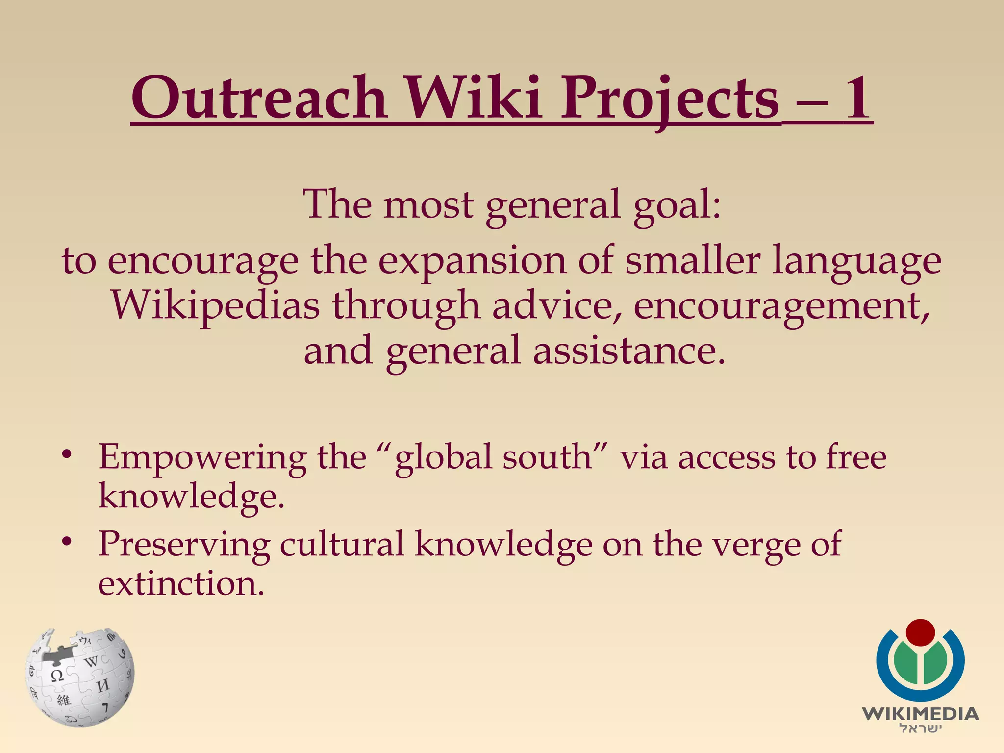 Outreach Wiki Projects – 1
The most general goal:
to encourage the expansion of smaller language
Wikipedias through advice, encouragement,
and general assistance.
• Empowering the “global south” via access to free
knowledge.
• Preserving cultural knowledge on the verge of
extinction.

 