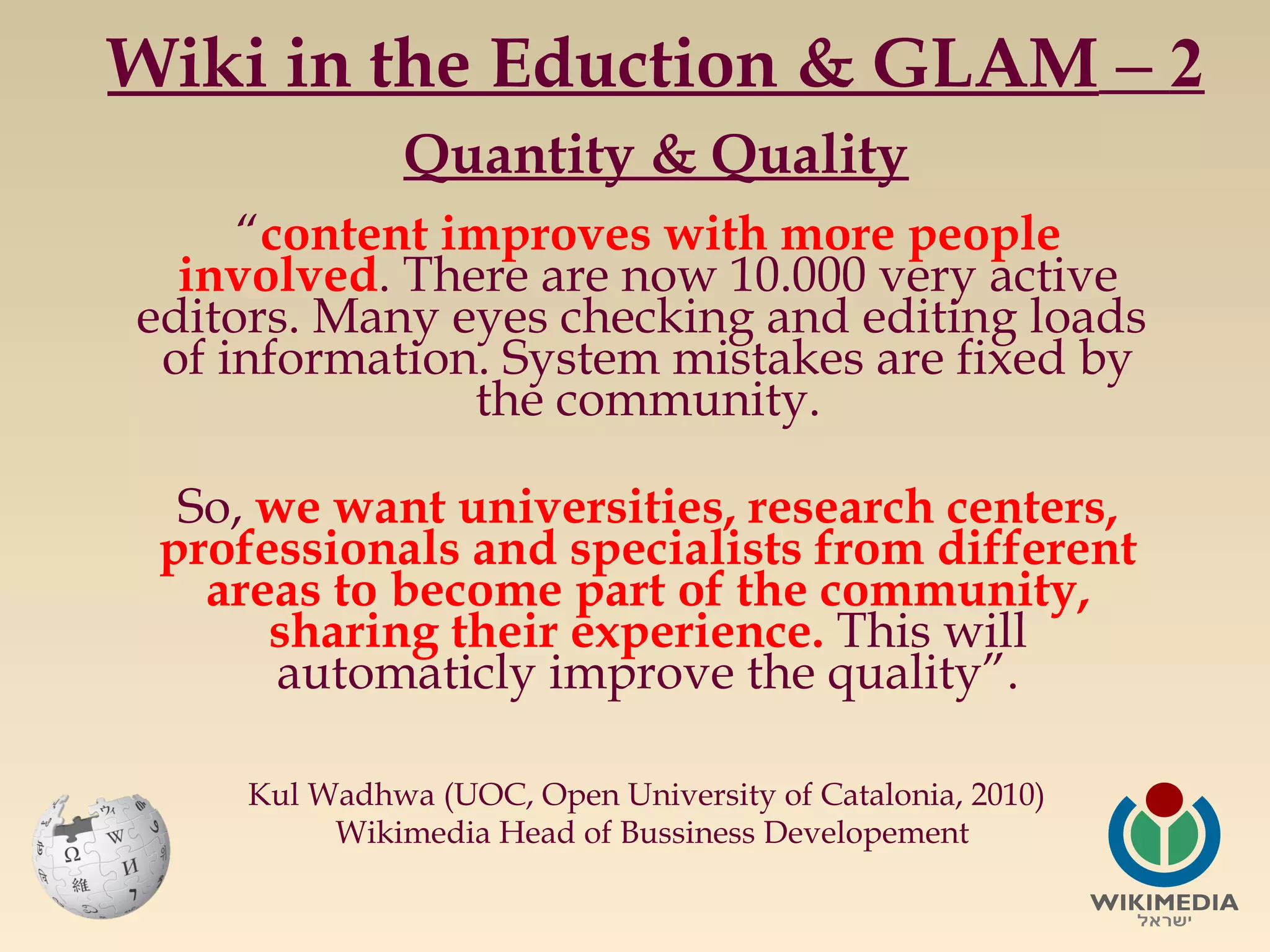 Wiki in the Eduction & GLAM – 2
Quantity & Quality
“content improves with more people
involved. There are now 10.000 very active
editors. Many eyes checking and editing loads
of information. System mistakes are fixed by
the community.
So, we want universities, research centers,
professionals and specialists from different
areas to become part of the community,
sharing their experience. This will
automaticly improve the quality”.
Kul Wadhwa (UOC, Open University of Catalonia, 2010)
Wikimedia Head of Bussiness Developement

 