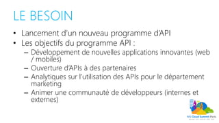 LE BESOIN
• Lancement d’un nouveau programme d’API
• Les objectifs du programme API :
– Développement de nouvelles applications innovantes (web
/ mobiles)
– Ouverture d’APIs à des partenaires
– Analytiques sur l’utilisation des APIs pour le département
marketing
– Animer une communauté de développeurs (internes et
externes)
 