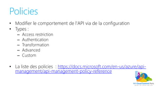 Policies
• Modifier le comportement de l'API via de la configuration
• Types :
– Access restriction
– Authentication
– Transformation
– Advanced
– Custom
• La liste des policies : https://docs.microsoft.com/en-us/azure/api-
management/api-management-policy-reference
 