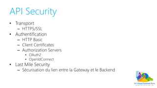 API Security
• Transport
– HTTPS/SSL
• Authentification
– HTTP Basic
– Client Certificates
– Authorization Servers
• OAuth2
• OpenIdConnect
• Last Mile Security
– Sécurisation du lien entre la Gateway et le Backend
 