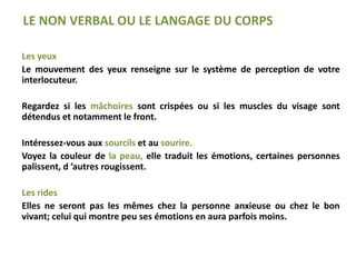 Les yeux
Le mouvement des yeux renseigne sur le système de perception de votre
interlocuteur.
Regardez si les mâchoires sont crispées ou si les muscles du visage sont
détendus et notamment le front.
Intéressez-vous aux sourcils et au sourire.
Voyez la couleur de la peau, elle traduit les émotions, certaines personnes
palissent, d ’autres rougissent.
Les rides
Elles ne seront pas les mêmes chez la personne anxieuse ou chez le bon
vivant; celui qui montre peu ses émotions en aura parfois moins.
LE NON VERBAL OU LE LANGAGE DU CORPS
 