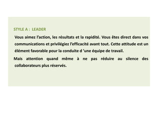 STYLE A : LEADER
Vous aimez l’action, les résultats et la rapidité. Vous êtes direct dans vos
communications et privilégiez l’efficacité avant tout. Cette attitude est un
élément favorable pour la conduite d ’une équipe de travail.
Mais attention quand même à ne pas réduire au silence des
collaborateurs plus réservés.
 