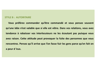 STYLE B : AUTORITAIRE
Vous préférez commander qu’être commandé et vous pensez souvent
qu’une idée n’est valable que si elle est vôtre. Dans vos relations, vous avez
tendance à rabaisser vos interlocuteurs ne les écoutant pas puisque vous
avez raison. Cette attitude peut provoquer la fuite des personnes que vous
rencontrez. Pensez qu’il arrive que l’on fasse fuir les gens parce qu’en fait on
a peur d ’eux.
LES DIFFERENTS STYLES
 