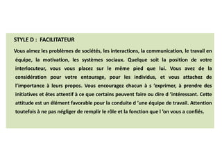 STYLE D : FACILITATEUR
Vous aimez les problèmes de sociétés, les interactions, la communication, le travail en
équipe, la motivation, les systèmes sociaux. Quelque soit la position de votre
interlocuteur, vous vous placez sur le même pied que lui. Vous avez de la
considération pour votre entourage, pour les individus, et vous attachez de
l’importance à leurs propos. Vous encouragez chacun à s ’exprimer, à prendre des
initiatives et êtes attentif à ce que certains peuvent faire ou dire d ’intéressant. Cette
attitude est un élément favorable pour la conduite d ’une équipe de travail. Attention
toutefois à ne pas négliger de remplir le rôle et la fonction que l ’on vous a confiés.
LES DIFFERENTS STYLES
 