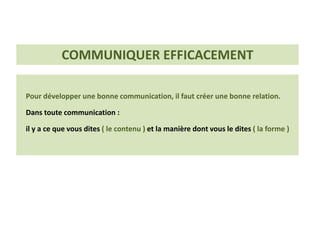 Pour développer une bonne communication, il faut créer une bonne relation.
Dans toute communication :
il y a ce que vous dites ( le contenu ) et la manière dont vous le dites ( la forme )
COMMUNIQUER EFFICACEMENT
 