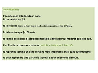Concrètement
J ’écoute mon interlocuteur, donc:
Je me centre sur lui
Je le regarde (sans le fixer, ce qui rend certaines personnes mal à l ’aise).
Je lui montre que je l ’écoute.
Je lui fais des signes d ’acquiescement de la tête pour lui montrer que je le suis.
J ’utilise des expressions comme: je vois, c ’est ça, oui, bien sûr.
Je reprends comme un écho certains mots importants mais sans automatisme.
Je peux reprendre une partie de la phrase pour orienter le discours.
 
