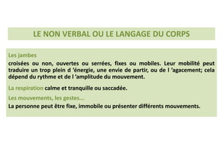 Les jambes
croisées ou non, ouvertes ou serrées, fixes ou mobiles. Leur mobilité peut
traduire un trop plein d ’énergie, une envie de partir, ou de l ’agacement; cela
dépend du rythme et de l ’amplitude du mouvement.
La respiration calme et tranquille ou saccadée.
Les mouvements, les gestes...
La personne peut être fixe, immobile ou présenter différents mouvements.
LE NON VERBAL OU LE LANGAGE DU CORPS
 