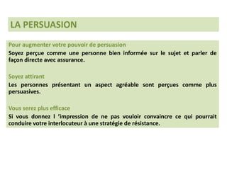 Pour augmenter votre pouvoir de persuasion
Soyez perçue comme une personne bien informée sur le sujet et parler de
façon directe avec assurance.
Soyez attirant
Les personnes présentant un aspect agréable sont perçues comme plus
persuasives.
Vous serez plus efficace
Si vous donnez l ’impression de ne pas vouloir convaincre ce qui pourrait
conduire votre interlocuteur à une stratégie de résistance.
LA PERSUASION
 
