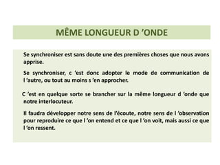 Se synchroniser est sans doute une des premières choses que nous avons
apprise.
Se synchroniser, c ’est donc adopter le mode de communication de
l ’autre, ou tout au moins s ’en approcher.
C ’est en quelque sorte se brancher sur la même longueur d ’onde que
notre interlocuteur.
Il faudra développer notre sens de l’écoute, notre sens de l ’observation
pour reproduire ce que l ’on entend et ce que l ’on voit, mais aussi ce que
l ’on ressent.
MÊME LONGUEUR D ’ONDE
 