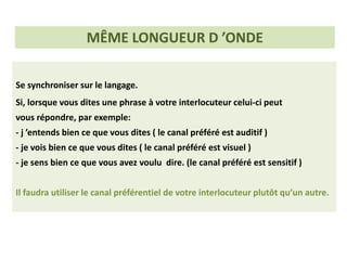 Se synchroniser sur le langage.
Si, lorsque vous dites une phrase à votre interlocuteur celui-ci peut
vous répondre, par exemple:
- j ’entends bien ce que vous dites ( le canal préféré est auditif )
- je vois bien ce que vous dites ( le canal préféré est visuel )
- je sens bien ce que vous avez voulu dire. (le canal préféré est sensitif )
Il faudra utiliser le canal préférentiel de votre interlocuteur plutôt qu’un autre.
MÊME LONGUEUR D ’ONDE
 