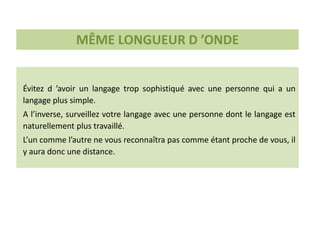 Évitez d ’avoir un langage trop sophistiqué avec une personne qui a un
langage plus simple.
A l’inverse, surveillez votre langage avec une personne dont le langage est
naturellement plus travaillé.
L’un comme l’autre ne vous reconnaîtra pas comme étant proche de vous, il
y aura donc une distance.
MÊME LONGUEUR D ’ONDE
 