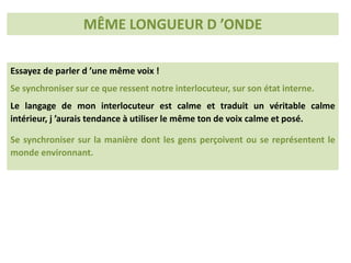 Essayez de parler d ’une même voix !
Se synchroniser sur ce que ressent notre interlocuteur, sur son état interne.
Le langage de mon interlocuteur est calme et traduit un véritable calme
intérieur, j ’aurais tendance à utiliser le même ton de voix calme et posé.
Se synchroniser sur la manière dont les gens perçoivent ou se représentent le
monde environnant.
MÊME LONGUEUR D ’ONDE
 