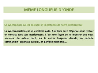 Se synchroniser sur les postures et la gestuelle de notre interlocuteur
La synchronisation est un excellent outil. A utiliser avec élégance pour rentrer
en contact avec son interlocuteur. C ’est une façon de lui montrer que nous
sommes: du même bord, sur la même longueur d’onde, en parfaite
communion , en phase avec lui, en parfaite harmonie...
MÊME LONGUEUR D ’ONDE
 