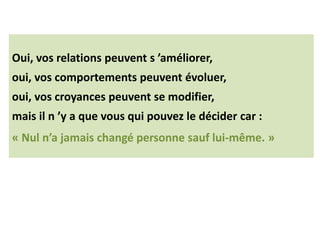 Oui, vos relations peuvent s ’améliorer,
oui, vos comportements peuvent évoluer,
oui, vos croyances peuvent se modifier,
mais il n ’y a que vous qui pouvez le décider car :
« Nul n’a jamais changé personne sauf lui-même. »
 