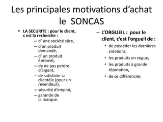Les principales motivations d’achat
le SONCAS
 LA SECURITE : pour le client,
c est la recherche :
– d’ une société sûre,
– d’un produit
demandé,
– d’ un produit
éprouvé,
– de ne pas perdre
d’argent,
– de satisfaire sa
clientèle (pour un
revendeur),
– sécurité d’emploi,
– garantie de
la marque.
– L’ORGUEIL : pour le
client, c’est l’orgueil de :
• de posséder les dernières
créations,
• les produits en vogue,
• les produits à grande
réputation,
• de se différencier,
 