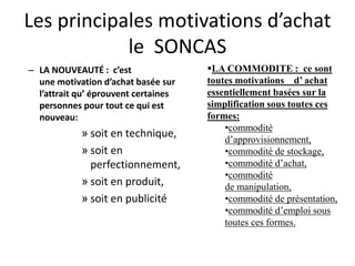 Les principales motivations d’achat
le SONCAS
– LA NOUVEAUTÉ : c’est
une motivation d’achat basée sur
l’attrait qu’ éprouvent certaines
personnes pour tout ce qui est
nouveau:
» soit en technique,
» soit en
perfectionnement,
» soit en produit,
» soit en publicité
LA COMMODITE : ce sont
toutes motivations d’ achat
essentiellement basées sur la
simplification sous toutes ces
formes:
•commodité
d’approvisionnement,
•commodité de stockage,
•commodité d’achat,
•commodité
de manipulation,
•commodité de présentation,
•commodité d’emploi sous
toutes ces formes.
 