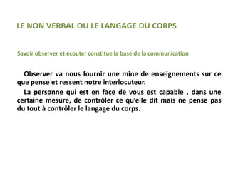 Savoir observer et écouter constitue la base de la communication
Observer va nous fournir une mine de enseignements sur ce
que pense et ressent notre interlocuteur.
La personne qui est en face de vous est capable , dans une
certaine mesure, de contrôler ce qu’elle dit mais ne pense pas
du tout à contrôler le langage du corps.
LE NON VERBAL OU LE LANGAGE DU CORPS
 