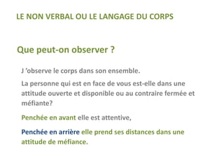 Que peut-on observer ?
J ’observe le corps dans son ensemble.
La personne qui est en face de vous est-elle dans une
attitude ouverte et disponible ou au contraire fermée et
méfiante?
Penchée en avant elle est attentive,
Penchée en arrière elle prend ses distances dans une
attitude de méfiance.
LE NON VERBAL OU LE LANGAGE DU CORPS
 