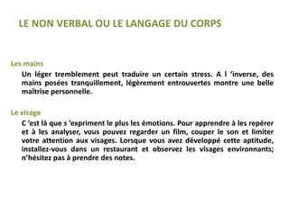 Les mains
Un léger tremblement peut traduire un certain stress. A l ’inverse, des
mains posées tranquillement, légèrement entrouvertes montre une belle
maîtrise personnelle.
Le visage
C ’est là que s ’expriment le plus les émotions. Pour apprendre à les repérer
et à les analyser, vous pouvez regarder un film, couper le son et limiter
votre attention aux visages. Lorsque vous avez développé cette aptitude,
installez-vous dans un restaurant et observez les visages environnants;
n’hésitez pas à prendre des notes.
LE NON VERBAL OU LE LANGAGE DU CORPS
 