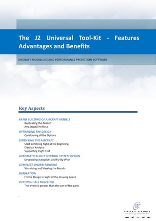 The J2 Universal Tool-Kit - Features
Advantages and Benefits
AIRCRAFT MODELLING AND PERFORMANCE PREDICTION SOFTWARE




Key Aspects

RAPID BUILDING OF AIRCRAFT MODELS
    Replicating the Aircraft
    Any Stage/Any Data
OPTIMISING THE DESIGN
    Considering all the Options
CERTIFYING THE AIRCRAFT
    Start Certifying Right at the Beginning
    Classical Analysis
    Supporting Flight Test
AUTOMATIC FLIGHT CONTROL SYSTEM DESIGN
    Developing Autopilots and Fly-By-Wire
COMPLETE UNDERSTANDING
    Visualising and Viewing the Results
SIMULATION
    Fly the Design straight of the drawing board
PUTTING IT ALL TOGETHER
    The whole is greater than the sum of the parts


.
 