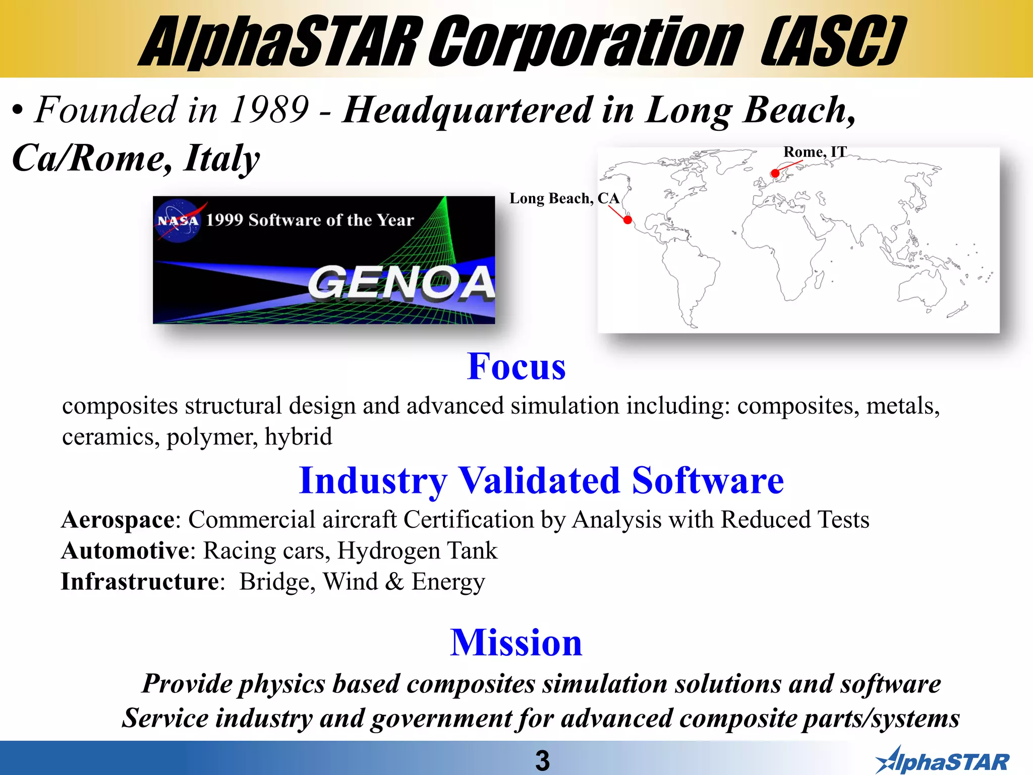 3
AlphaSTAR Corporation (ASC)
• Founded in 1989 - Headquartered in Long Beach,
Ca/Rome, Italy
Mission
Provide physics based composites simulation solutions and software
Service industry and government for advanced composite parts/systems
Focus
composites structural design and advanced simulation including: composites, metals,
ceramics, polymer, hybrid
Industry Validated Software
Aerospace: Commercial aircraft Certification by Analysis with Reduced Tests
Automotive: Racing cars, Hydrogen Tank
Infrastructure: Bridge, Wind & Energy
Long Beach, CA
Rome, IT
 