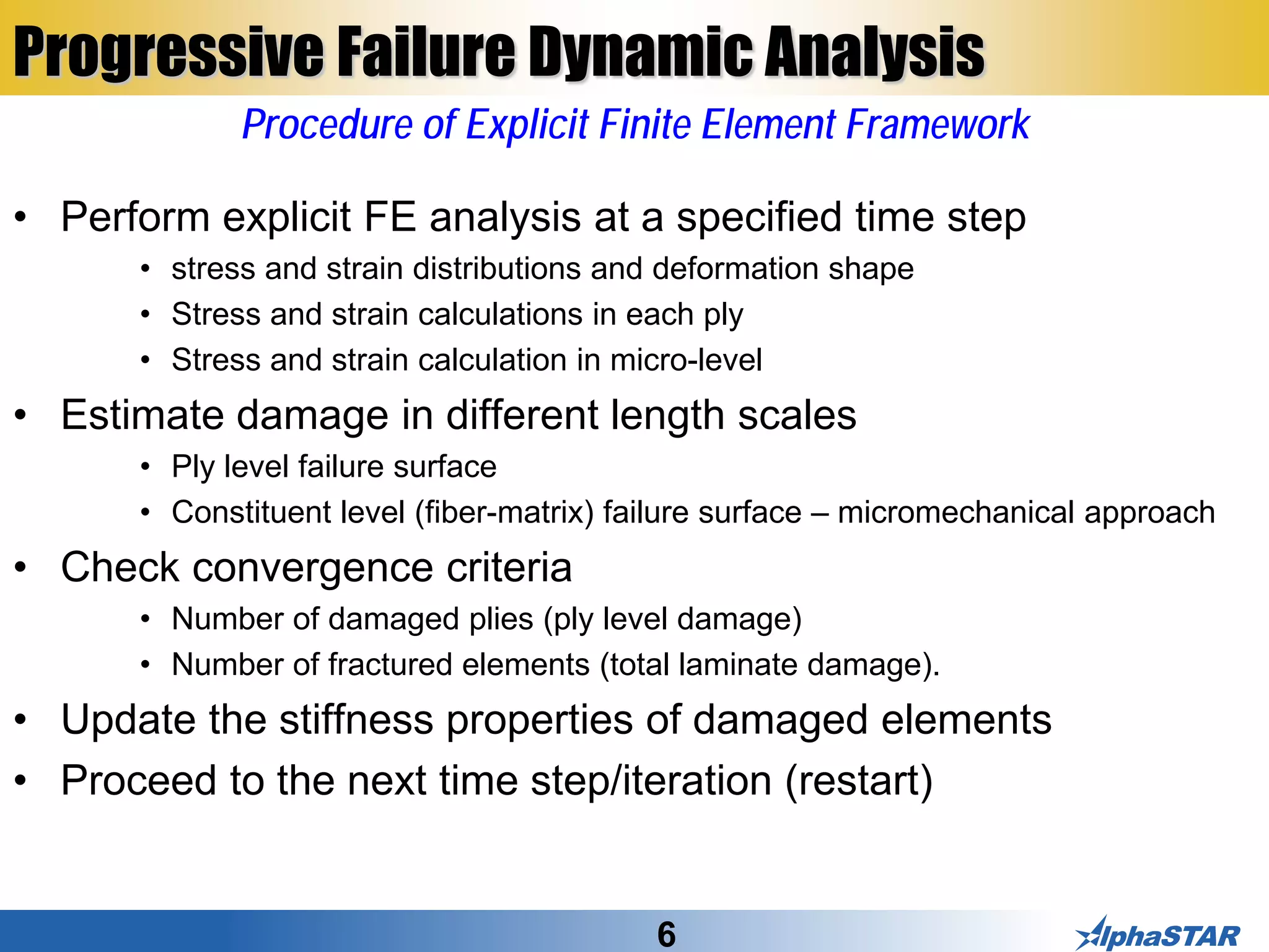 6
Progressive Failure Dynamic Analysis
• Perform explicit FE analysis at a specified time step
• stress and strain distributions and deformation shape
• Stress and strain calculations in each ply
• Stress and strain calculation in micro-level
• Estimate damage in different length scales
• Ply level failure surface
• Constituent level (fiber-matrix) failure surface – micromechanical approach
• Check convergence criteria
• Number of damaged plies (ply level damage)
• Number of fractured elements (total laminate damage).
• Update the stiffness properties of damaged elements
• Proceed to the next time step/iteration (restart)
Procedure of Explicit Finite Element Framework
 