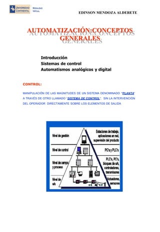 EDINSON MENDOZA ALDERETE 
AUTOMATIZACIÓN:CONCEPTOS GENERALES 
AUTOMATIZACIÓN::CONCEPTOS GENERALES 
Introducción 
Sistemas de control 
Automatismos analógicos y digital 
CONTROL: 
MANIPULACIÓN DE LAS MAGNITUDES DE UN SISTEMA DENOMINADO “PLANTA” A TRAVÉS DE OTRO LLAMADO “SISTEMA DE CONTROL”, SIN LA INTERVENCIÓN DEL OPERADOR DIRECTAMENTE SOBRE LOS ELEMENTOS DE SALIDA 
 