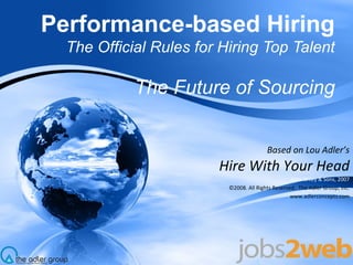Performance-based Hiring The Official Rules for Hiring Top Talent The Future of Sourcing Based on Lou Adler’s Hire With Your Head John Wiley & Sons, 2007 ©2008. All Rights Reserved.  The Adler Group, Inc. www.adlerconcepts.com 