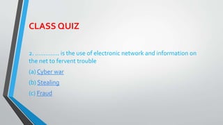 CLASS QUIZ
2. ………….. is the use of electronic network and information on
the net to fervent trouble
(a) Cyber war
(b) Stealing
(c) Fraud
 