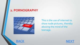 2. PORNOGRAPHY
This is the use of internet to
show nude pictures, thereby
abusing the mind of the
teenage.
NEXTBACK
 