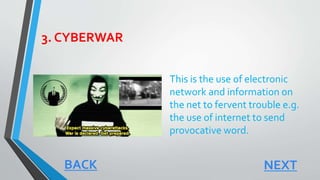 3. CYBERWAR
This is the use of electronic
network and information on
the net to fervent trouble e.g.
the use of internet to send
provocative word.
NEXTBACK
 