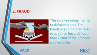 4. FRAUD
This involves using internet
to defraud others.The
fraudsters commonly refer
to as yahoo boys, defraud
their victim of their money
and valuables.
NEXTBACK
 