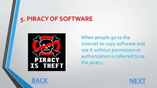 5. PIRACY OF SOFTWARE
When people go to the
internet to copy software and
use it without permission or
authorization is referred to as
the piracy.
NEXTBACK
 