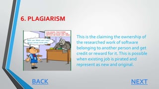 6. PLAGIARISM
This is the claiming the ownership of
the researched work of software
belonging to another person and get
credit or reward for it.This is possible
when existing job is pirated and
represent as new and original.
BACK NEXT
 