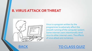 8.VIRUS ATTACK ORTHREAT
Virus is a program written by the
programmer to adversely affect the
smooth running of the computer system.
Some internet users intentionally send
virus to other internet users.The effects
of virus attack are numerous.
BACK TO CLASS QUIZ
 
