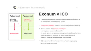 / 22
• С анкорингом приватные блокчейны предоставляют практически те
же возможности, что и публичные, однако…
• Отсутствие стандарта. Решается ERC-20-подобной криптовалютой
• Важный элемент это доверие инвесторов
(«почему вы не выключите блокчейн?»).
На самом деле, та же проблема есть и у публичного блокчейна (если
перестает работать компания, ее токены теряют ценность)
Решается открытым некоммерческим консорциумом
• ICO на приватных блокчейнах аналогичны приватному выпуску
денежных средств/активов
Exonum Framework
Pre-sale
Crowd Sale
Production? Production
Публичный Приватный
Pre-sale?
Crowd Sale?
Exonum и ICO
 