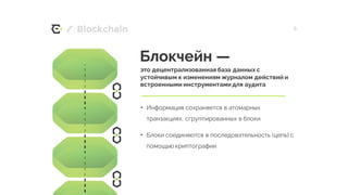 / 5
Блокчейн —
это децентрализованная база данных с
устойчивым к изменениям журналом действий и
встроенными инструментами для аудита
• Информация сохраняется в атомарных
транзакциях, сгруппированных в блоки
• Блоки соединяются в последовательность (цепь) с
помощью криптографии
Blockchain
 