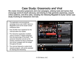 Case Study: Grassroots and Viral
                                                      
 We create innovative grassroots and viral campaigns, utilizing tools and tactics that
 encourage word-of-mouth advocacy and sharing to help generate awareness, acquire
 online audience, and drive sales, including the following Megadeth & Guitar Center case
 study involving an interactive viral tool.


•  The application and promotional
   campaign drove over 2,000+ fans to a
   Megadeth event at the Guitar Center
   Hollywood store
•  Over 20,000+ fans registered for the
   viral tool within four weeks
•  The interactive application enabled
   users to receive a “digital autograph”
   from the lead singer of the band. The
   personal interaction served as the
   primary incentive for fans to download
   and remain engaged with the widget
   throughout the year
•  The viral tool featured a custom-built
   rewards program, with points awarded
                             
   for sharing and interacting




                                            © J2X Media, LLC.
                                                            
                       10
 