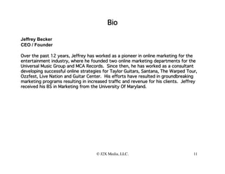 Bio

Jeffrey Becker
CEO / Founder

Over the past 12 years, Jeffrey has worked as a pioneer in online marketing for the
entertainment industry, where he founded two online marketing departments for the
Universal Music Group and MCA Records. Since then, he has worked as a consultant
developing successful online strategies for Taylor Guitars, Santana, The Warped Tour,
Ozzfest, Live Nation and Guitar Center. His efforts have resulted in groundbreaking
marketing programs resulting in increased trafﬁc and revenue for his clients. Jeffrey
received his BS in Marketing from the University Of Maryland.




                                    © J2X Media, LLC.
                                                    
                              11
 