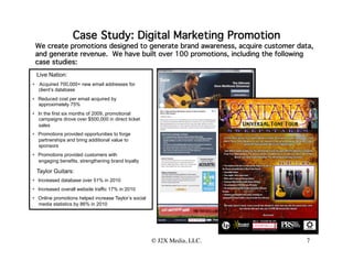 Case Study: Digital Marketing Promotion
 We create promotions designed to generate brand awareness, acquire customer data,
 and generate revenue. We have built over 100 promotions, including the following
 case studies:
 Live Nation:
•  Acquired 700,000+ new email addresses for
   client’s database
•  Reduced cost per email acquired by
   approximately 75%
•  In the first six months of 2009, promotional
   campaigns drove over $500,000 in direct ticket
   sales
•  Promotions provided opportunities to forge
   partnerships and bring additional value to
   sponsors
•  Promotions provided customers with
   engaging benefits, strengthening brand loyalty

 Taylor Guitars:
•  Increased database over 51% in 2010
•  Increased overall website traffic 17% in 2010
•  Online promotions helped increase Taylor’s social
   media statistics by 86% in 2010


                                                       © J2X Media, LLC.
                                                                       
        7
 