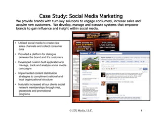Case Study: Social Media Marketing
 We provide brands with turn-key solutions to engage consumers, increase sales and
 acquire new customers. We develop, manage and execute systems that empower
 brands to gain inﬂuence and insight within social media.



•  Utilized social media to create new
   sales channels and collect consumer
   data
•  Provided a platform for dialogue
   between the brand and it’s customers
•  Developed custom built applications to
   manage, track and analyze social media
   campaigns
•  Implemented content distribution
   strategies to compliment national and
   local organizational structure
•  Naturally increased all our clients social
   network memberships through viral,
   grassroots and promotional
   programs  


                                                © J2X Media, LLC.
                                                                
                    8
 