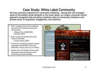 Case Study: White Label Community
 We have extensive experience in community marketing. Having built and managed
 some of the earliest social networks in the music space, our unique, consumer-centric
 approach recognizes that providing consistent value to community members is the
 primary driver of acquisition, engagement, and retention.


•  Built, managed and provide marketing
   services for the following white-label
   communities:
      •  Warped Tour (2005/2006)
      •  Ozzfest (2007)
•  Built a corporate intranet with social
   media functionality
      •  Guitar Center (2007)
•  Community marketing programs helped
   quadruple membership in one year
   (600,000+ unique users to 2.4+ million)
•  Warped Tour and Ozzfest communities
   generated revenues through online
   advertising and sponsorships    



                                             © J2X Media, LLC.
                                                             
                      9
 