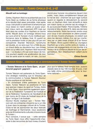 Haythem Abid – Flavio Cipolla (1-6, 3-6)
Sourour Kouka , directeur de la communication à Tunisie Telecom
Maudit soit ce lumbago
Certes, Haythem Abid ne se présentait pas à ce
Tunis Open au meilleur de sa forme physique
et le résultat était assez prévisible, mais après
coup c’est plutôt un sentiment d’amertume que
nous laisse ce match contre un joueur pour-
tant mieux nanti au classement ATP, mais qui
était dans les cordes d’un Haythem en bonne
santé. Maudit donc ce lumbago dirions-nous
qui aura privé le Tunisien d’une meilleure per-
formance dans le tableau final. Et quand on
voit la prestation livrée un peu plus tôt par son
compatriote Skander Mansouri, l’amertume
est double, en ce sens que l’on a frôlé de peu
un chaud derby au deuxième tour. Les choses
étant ce qu’elles sont, Haythem Abid reconnaît
que : « La douleur a fini par avoir raison de moi.
J’ai pourtant espéré une amélioration de mon
état de santé avant le match, en vain. J’ai tout
donné pour honorer ma présence devant mon
public, mais j’étais complètement bloqué par
le mal de dos ».Vraiment de quoi rager surtout
quand on regarde le déroulement du second
avec un Haythem Abid, bien échauffé et dans
son match après un premier set de rodage (1-
6), qui a poussé l’Italien Flavio Cipolla, 132ème
mondial et tête de série N°8, dans ses derniers
retranchements. Notre tennisman rendra coup
pour coup à son adversaire en pleine posses-
sion de ses moyens physiques, ne cédant que
dans les derniers mètres d’un set qui s’achè-
vera par un petit break d’écart (6-3) en faveur
de l’Italien. Bravo quand même au courageux
Haythem qui a tenu, contre vents et marées, à
honorer ses engagements et à se montrer à la
hauteur de la confiance placée en lui par les or-
ganisateurs. Bon rétablissement vaillant jeune
homme !
Chiraz Ounaïs
« Tunisie Telecom et le Tunis Open, un par-
tenariat gagnant- gagnant »
Tunisie Telecom est partenaire du Tunis Open.
Une stratégie marketing que le Directeur de
la communication à Tunisie Telecom Sourour
Kouka explique en ces termes :
« En choisissant d’être partenaire du Tunis
Open, Tunisie Telecom se positionne en tant
que sponsor majeur du sport en Tunisie. Outre
le Tunis Open, nous sommes également spon-
sor de la Fédération Tunisienne de Football et
de la Fédération Tunisienne de Handball et de
pas moins de 25 clubs de football issus de la
ligue 1 et ligue 2 de football».
Sourour Kouka explique que « Tunisie Tele-
com est une entreprise citoyenne qui a un rôle
à jouer dans le paysage culturel de la Tunisie.
Outre le fait de sponsoriser les deux festivals
de Carthage et Hammamet, nous soutenons
près de 65 événements culturels à travers toute
la Tunisie ».
Pour conclure, il avoue que « cette semaine
du Tunis Open nous offre l’opportunité d’as-
sister à des rencontres de haut niveau d’autant
plus que le tableau final compte trois joueurs
classés dans le top 100 mondial. Et puis, c’est
une belle vitrine promotionnelle pour le tour-
isme national ».
MB
 