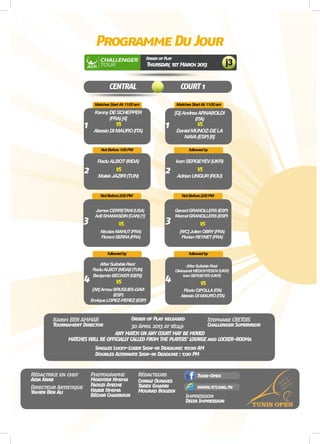 CENTRAL COURT 1
ProgrammeDuJour
OrderofPlay
Thursday,1stMarch2013 j3
KennyDESCHEPPER
(FRA)[4]
RaduALBOT(MDA)
AfterSuitableRest
RaduALBOT(MDA)I(TUN)
BenjaminBECKER(GER))
JamesCERRETANI(USA)
AdilSHAMASDIN(CAN)[1]
AfterSuitableRest
OleksandrNEDOVYESOV(UKR)
IvanSERGEYEV(UKR)
GerardGRANOLLERS(ESP)
MarcelGRANOLLERS(ESP)
[Q]AndreaARNABOLDI
(ITA)
IvanSERGEYEV(UKR)
AlessioDIMAURO(ITA)
MalekJAZIRI(TUN)
[Alt]ArnauBRUGUES-DAVI
(ESP)
EnriqueLOPEZ-PEREZ(ESP)
NicolasMAHUT(FRA)
FlorentSERRA(FRA)
FlavioCIPOLLA(ITA)
AlessioDIMAURO(ITA)
[WC]JulienOBRY(FRA)
FlorianREYNET(FRA)
DanielMUNOZ-DELA
NAVA(ESP)[6]
AdrianUNGUR(ROU)
VS
VS
VS
VS
VS
VS
VS
VS
Rédactrice en chef
Impression
Karim BEN AMMAR
30 April 2013 at 18:49
Stephane CRETOIS
Photographe Rédacteurs
AidaArab
Delta Impression
Yamen Ben Ali
Tournament Director
DoublesAlternate Sign-in Deadline : 1:00 PM
Order of Play released
ANY MATCH ON ANY COURT MAY BE MOVED
MATCHES WILLBE OFFICIALLY CALLED FROMTHE PLAYERS’ LOUNGE and LOCKER-ROOMa
Challenger Supervisor
Chiraz Ounaies
Directeur Artistique Tarek Gharbi
Tunis-Open
www.tct.org.tn
Singles Lucky-Loser Sign-in Deadline: 10:00 AM
Mokhtar Hmima
Habib Hmima
Béchir Chakroun
Mourad Bouzidi
MatchesStartAt:11:00am
NotBefore1:00PM
followedby
MatchesStartAt:11:00am
followedby
NotBefore2:00PM
followedby
NotBefore2:00PM
1 1
2
3
4
2
4
3
Faouzi Ayeche
 