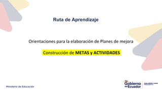 Ruta de Aprendizaje
Orientaciones para la elaboración de Planes de mejora
Construcción de METAS y ACTIVIDADES
 