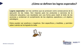 Ministerio de Educación
¿Cómo se definen los logros esperados?
Logros esperados: son los cambios que se producen como consecuencia de la
ejecución de las metas. Son mejoras para los productos o servicios de la
institución educativa. Los resultados son una forma para medir el éxito de las
acciones y evidenciar el cumplimiento de los objetivos operativos y el objetivo
estratégico.
Estos pueden ser positivos o negativos. Son específicos y medibles, y permiten
saber cuándo se ha logrado la meta.
 